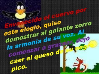 Envanecido el cuervo por este elogio, quiso demostrar al galante zorro la armonía de su voz. Al comenzar a graznar, dejó caer el queso de su negro pico. 