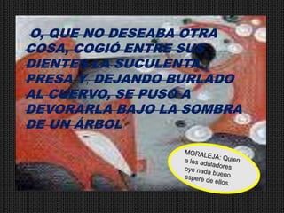 O, QUE NO DESEABA OTRA COSA, COGIÓ ENTRE SUS DIENTES LA SUCULENTA PRESA Y, DEJANDO BURLADO AL CUERVO, SE PUSO A DEVORARLA BAJO LA SOMBRA DE UN ÁRBOLMORALEJA: Quien a los aduladores oye nada bueno espere de ellos.