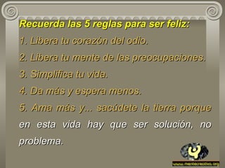 Recuerda las 5 reglas para ser feliz:   1. Libera tu corazón del odio. 2. Libera tu mente de las preocupaciones. 3. Simplifica tu vida. 4. Da más y espera menos. 5. Ama más y... sacúdete la tierra porque  en esta vida hay que ser   solución, no problema . 