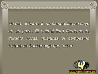 Un día, el burro de un campesino se cayó en un pozo. El animal lloró fuertemente durante horas, mientras el campesino trataba de buscar algo que hacer. 