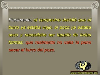 Finalmente,  el campesino decidió que el burro ya estaba viejo ,  el pozo   ya estaba seco y necesitaba ser tapado de todas formas;   que realmente no   valía la   pena sacar al burro del pozo. 