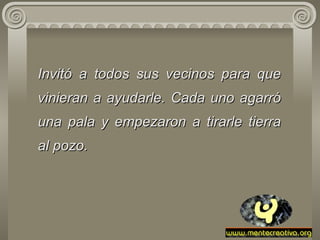 Invitó a todos sus vecinos para que vinieran a ayudarle. Cada uno   agarró   una   pala y empezaron a tirarle tierra al pozo.  