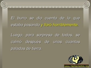El burro se dio cuenta de   lo   que   estaba pasando  y lloró horriblemente.    Luego, para sorpresa de todos, se   calmó después de unas cuantas paladas de tierra. 