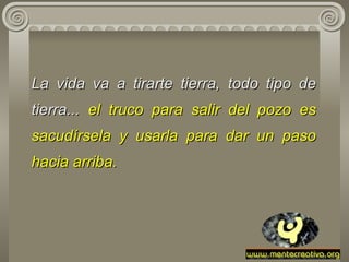 La vida va a tirarte tierra, todo tipo de tierra...  el truco para salir   del   pozo es sacudírsela y usarla para dar un paso hacia arriba.  