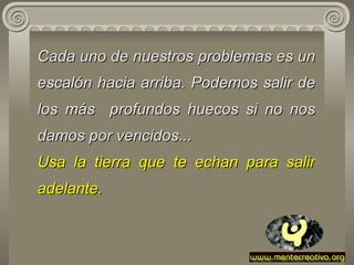 Cada uno de   nuestros problemas es un escalón hacia arriba. Podemos salir de los más   profundos huecos si no nos damos por vencidos... Usa la tierra que te   echan   para salir adelante. 