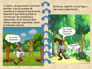 .
La liebre, decepcionada tras haber
perdido, hizo un examen de
conciencia y reconoció sus errores.
Descubrió que había perdido la
carrera por ser presumida y
descuidada. Si no hubiera dado
tantas cosas por supuestas, nunca
la hubiesen vencido.
Entonces, desafió a la tortuga a
una nueva competencia..
¡Hey tortuga!
¿Que tal una
revancha?
Me parece
bien
fue un error
subestimarla
 