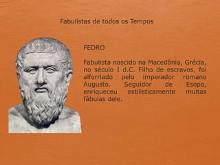 Fabulistas de todos os Tempos
FEDRO
Fabulista nascido na Macedônia, Grécia,
no século I d.C. Filho de escravos, foi
alforriado pelo imperador romano
Augusto. Seguidor de Esopo,
enriqueceu estilisticamente muitas
fábulas dele.
 