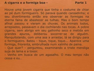 A cigarra e a formiga boa - Parte 1
Houve uma jovem cigarra que tinha o costume de chiar
ao pé dum formigueiro. Só parava quando cansadinha; e
seu divertimento então era observar as formigas na
eterna faina de abastecer as tulhas. Mas o bom tempo
afinal passou e vieram as chuvas. Os animais todos,
arrepiados, passavam o dia cochilando nas tocas. A pobre
cigarra, sem abrigo em seu galhinho seco e metida em
grandes apuros, deliberou socorrer-se de alguém.
Manquitolando, com uma asa a arrastar, lá se dirigiu para
o formigueiro. Bateu - tique, tique, tique... Aparece uma
formiga, friorenta, embrulhada num xalinho de paina.
- Que quer? - perguntou, examinando a triste mendiga
suja de lama e a tossir.
- Venho em busca de um agasalho. O mau tempo não
cessa e eu…
 