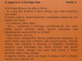 A cigarra e a formiga boa - Parte 2
A formiga olhou-a de alto a baixo.
- E o que fez durante o bom tempo, que não construiu
sua casa?
A pobre cigarra, toda tremendo, respondeu depois de um
acesso de tosse:
- Eu cantava, bem sabe...
- Ah! ... exclamou a formiga recordando-se. Era você
então quem cantava nessa árvore enquanto nós
labutávamos para encher as tulhas?
- Isso mesmo, era eu...
- Pois entre, amiguinha! Nunca poderemos esquecer as
boas horas que sua cantoria nos proporcionou. Aquele
chiado nos distraía e aliviava o trabalho. Dizíamos
sempre: que felicidade ter como vizinha tão gentil
cantora! Entre, amiga, que aqui terá cama e mesa
durante todo o mau tempo.
A cigarra entrou, sarou da tosse e voltou a ser a alegre
cantora dos dias de sol.
 