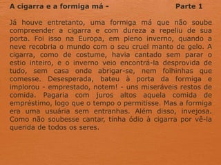 A cigarra e a formiga má - Parte 1
Já houve entretanto, uma formiga má que não soube
compreender a cigarra e com dureza a repeliu de sua
porta. Foi isso na Europa, em pleno inverno, quando a
neve recobria o mundo com o seu cruel manto de gelo. A
cigarra, como de costume, havia cantado sem parar o
estio inteiro, e o inverno veio encontrá-la desprovida de
tudo, sem casa onde abrigar-se, nem folhinhas que
comesse. Desesperada, bateu à porta da formiga e
implorou - emprestado, notem! - uns miseráveis restos de
comida. Pagaria com juros altos aquela comida de
empréstimo, logo que o tempo o permitisse. Mas a formiga
era uma usuária sem entranhas. Além disso, invejosa.
Como não soubesse cantar, tinha ódio à cigarra por vê-la
querida de todos os seres.
 