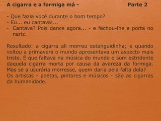 A cigarra e a formiga má - Parte 2
- Que fazia você durante o bom tempo?
- Eu... eu cantava!...
- Cantava? Pois dance agora... - e fechou-lhe a porta no
nariz.
Resultado: a cigarra ali morreu estanguidinha; e quando
voltou a primavera o mundo apresentava um aspecto mais
triste. Ë que faltava na música do mundo o som estridente
daquela cigarra morta por causa da avareza da formiga.
Mas se a usurária morresse, quem daria pela falta dela?
Os artistas - poetas, pintores e músicos - são as cigarras
da humanidade.
 