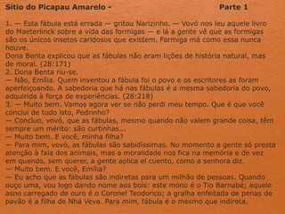 Sítio do Picapau Amarelo - Parte 1
1. — Esta fábula está errada — gritou Narizinho. — Vovó nos leu aquele livro
do Maeterlinck sobre a vida das formigas — e lá a gente vê que as formigas
são os únicos insetos caridosos que existem. Formiga má como essa nunca
houve.
Dona Benta explicou que as fábulas não eram lições de história natural, mas
de moral. (28:171)
2. Dona Benta riu-se.
— Não, Emília. Quem inventou a fábula foi o povo e os escritores as foram
aperfeiçoando. A sabedoria que há nas fábulas é a mesma sabedoria do povo,
adquirida à força de experiências. (28:218)
3. — Muito bem. Vamos agora ver se não perdi meu tempo. Que é que você
conclui de tudo isto, Pedrinho?
— Concluo, vovó, que as fábulas, mesmo quando não valem grande coisa, têm
sempre um mérito: são curtinhas...
— Muito bem. E você, minha filha?
— Para mim, vovó, as fábulas são sabidíssimas. No momento a gente só presta
atenção à fala dos animais, mas a moralidade nos fica na memória e de vez
em quando, sem querer, a gente aplica el cuento, como a senhora diz.
— Muito bem. E você, Emília?
— Eu acho que as fábulas são indiretas para um milhão de pessoas. Quando
ouço uma, vou logo dando nome aos bois: este mono é o Tio Barnabé; aquele
asno carregado de ouro é o Coronel Teodorico; a gralha enfeitada de penas de
pavão é a filha de Nhá Veva. Para mim, fábula é o mesmo que indireta.
 