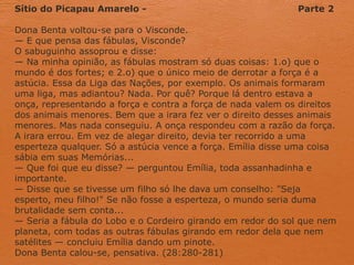 Sítio do Picapau Amarelo - Parte 2
Dona Benta voltou-se para o Visconde.
— E que pensa das fábulas, Visconde?
O sabuguinho assoprou e disse:
— Na minha opinião, as fábulas mostram só duas coisas: 1.o) que o
mundo é dos fortes; e 2.o) que o único meio de derrotar a força é a
astúcia. Essa da Liga das Nações, por exemplo. Os animais formaram
uma liga, mas adiantou? Nada. Por quê? Porque lá dentro estava a
onça, representando a força e contra a força de nada valem os direitos
dos animais menores. Bem que a irara fez ver o direito desses animais
menores. Mas nada conseguiu. A onça respondeu com a razão da força.
A irara errou. Em vez de alegar direito, devia ter recorrido a uma
esperteza qualquer. Só a astúcia vence a força. Emília disse uma coisa
sábia em suas Memórias...
— Que foi que eu disse? — perguntou Emília, toda assanhadinha e
importante.
— Disse que se tivesse um filho só lhe dava um conselho: "Seja
esperto, meu filho!" Se não fosse a esperteza, o mundo seria duma
brutalidade sem conta...
— Seria a fábula do Lobo e o Cordeiro girando em redor do sol que nem
planeta, com todas as outras fábulas girando em redor dela que nem
satélites — concluiu Emília dando um pinote.
Dona Benta calou-se, pensativa. (28:280-281)
 