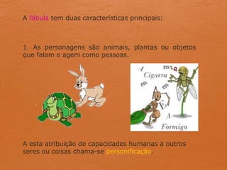 A fábula tem duas características principais:
1. As personagens são animais, plantas ou objetos
que falam e agem como pessoas.
A esta atribuição de capacidades humanas a outros
seres ou coisas chama-se personificação.
 