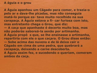 A águia e o grou
A Águia apanhou um Cágado para comer, e trazia-o
pelo ar e dava-lhe picadas, mas não conseguia
matá-lo porque es- tava muito recolhido na sua
carapaça. A Águia estava a fi- car furiosa com isto,
mas entretanto chega o Grou, que diz:
— A caça que apanhaste é decerto muito boa, mas
não poderás saboreá-la senão por artimanha.
A Águia propô s que, se lhe ensinasse a artimanha,
repartiria com ele o que caçara. O Grou disse então:
— Sobe acima das nuvens e de lá deixa cair o
Cágado em cima de uma pedra, que quebrará a
carapaça, deixando a carne descoberta.
A Águia assim fez, e sucedendo o queriam, comeram
ambos da caça.
 