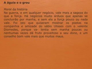 A águia e o grou
Moral da história
Na guerra, e em qualquer negócio, vale mais a sageza do
que a força. Há negócios muito árduos que apenas se
concluirão por manha, e sem ela a força pouco ou nada
vale. Foi isto que quiseram mostrar os poetas na
companhia e amizade do sábio Ulisses com o valente
Diomedes, porque va- lentia sem manha poucas ou
nenhumas vezes dá fruto proveitoso a seu dono, e um
conselho bom vale mais que muitos maus.
 