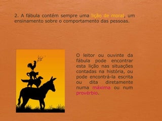 2. A fábula contém sempre uma lição de moral, um
ensinamento sobre o comportamento das pessoas.
O leitor ou ouvinte da
fábula pode encontrar
esta lição nas situações
contadas na história, ou
pode encontrá-la escrita
ou dita diretamente
numa máxima ou num
provérbio.
 