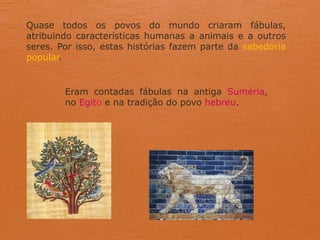 Quase todos os povos do mundo criaram fábulas,
atribuindo características humanas a animais e a outros
seres. Por isso, estas histórias fazem parte da sabedoria
popular.
Eram contadas fábulas na antiga Suméria,
no Egito e na tradição do povo hebreu.
 