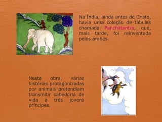 Na Índia, ainda antes de Cristo,
havia uma coleção de fábulas
chamada Panchatantra, que,
mais tarde, foi reinventada
pelos árabes.
Nesta obra, várias
histórias protagonizadas
por animais pretendiam
transmitir sabedoria de
vida a três jovens
príncipes.
 