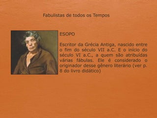 Fabulistas de todos os Tempos
ESOPO
Escritor da Grécia Antiga, nascido entre
o fim do século VII a.C. E o início do
século VI a.C., a quem são atribuídas
várias fábulas. Ele é considerado o
originador desse gênero literário (ver p.
8 do livro didático)
 