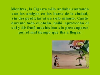 Mientras, la Cigarra sólo andaba cantando con los amigos en los bares de la ciudad, sin desperdiciar ni un solo minuto. Cantó durante todo el otoño, bailó, aprovechó el sol y disfrutó muchísimo sin preocuparse por el mal tiempo que iba a llegar. 