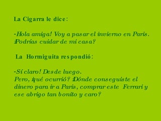 La Cigarra le dice: - Hola amiga! Voy a pasar el invierno en Paris. ¿Podrías cuidar de mi casa?  La  Hormiguita respondió: - Sí claro! Desde luego.  Pero, ¿qué ocurrió? ¿Dónde conseguiste el dinero para ir a Paris, comprar este  Ferrari y ese abrigo tan bonito y caro? 