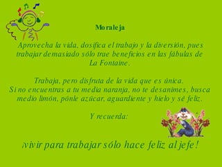 Moraleja   Aprovecha la vida, dosifica el trabajo y la diversión, pues trabajar demasiado sólo trae beneficios en las fábulas de La Fontaine. Trabaja, pero disfruta de la vida que es única.  Si no encuentras a tu media naranja, no te desanimes, busca medio limón, pónle azúcar, aguardiente y hielo y sé feliz.   Y recuerda:  ¡ vivir para trabajar sólo hace feliz al jefe! 