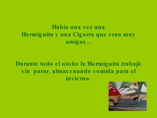 Había una vez una Hormiguita y una Cigarra que eran muy amigas... Durante todo el otoño la Hormiguita trabajó sin  parar, almacenando comida para el invierno. 