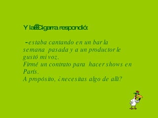 Y la  Cigarra respondió:  -  estaba cantando en un bar la semana  pasada y a un productor le  gustó mi voz. Firmé un contrato para  hacer shows en París. A propósito, ¿necesitas algo de allí? 