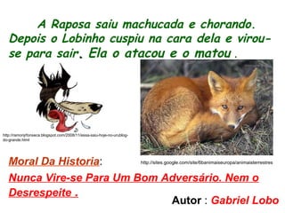 A Raposa saiu machucada e chorando.
Depois o Lobinho cuspiu na cara dela e virou-
se para sair.. Ela o atacou e o matou .
Moral Da Historia:
Nunca Vire-se Para Um Bom Adversário. Nem o
Desrespeite .
http://sites.google.com/site/6banimaiseuropa/animaisterrestres
http://ramonjrfonseca.blogspot.com/2008/11/essa-saiu-hoje-no-urublog-
do-grande.html
Autor : Gabriel Lobo
 