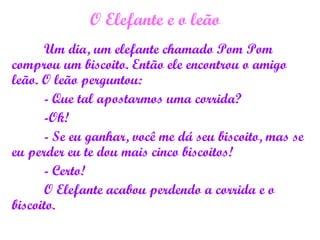 O Elefante e o leão
Um dia, um elefante chamado Pom Pom
comprou um biscoito. Então ele encontrou o amigo
leão. O leão perguntou:
- Que tal apostarmos uma corrida?
-Ok!
- Se eu ganhar, você me dá seu biscoito, mas se
eu perder eu te dou mais cinco biscoitos!
- Certo!
O Elefante acabou perdendo a corrida e o
biscoito.
 