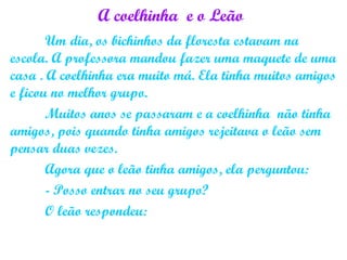 A coelhinha e o Leão
Um dia, os bichinhos da floresta estavam na
escola. A professora mandou fazer uma maquete de uma
casa . A coelhinha era muito má. Ela tinha muitos amigos
e ficou no melhor grupo.
Muitos anos se passaram e a coelhinha não tinha
amigos, pois quando tinha amigos rejeitava o leão sem
pensar duas vezes.
Agora que o leão tinha amigos, ela perguntou:
- Posso entrar no seu grupo?
O leão respondeu:
 