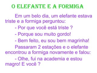 O ElEfantE E a fOrmiga
Em um belo dia, um elefante estava
triste e a formiga perguntou:
- Por que você está triste ?
- Porque sou muito gordo!
- Bem feito, eu sou bem magrinha!
Passaram 2 estações e o elefante
encontrou a formiga novamente e falou:
- Olhe, fui na academia e estou
magro! E você ?
 