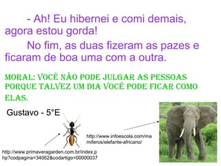 - Ah! Eu hibernei e comi demais,
agora estou gorda!
No fim, as duas fizeram as pazes e
ficaram de boa uma com a outra.
mOral: VOcê nãO pOdE julgar as pEssOas
pOrquE talVEz um dia VOcê pOdE ficar cOmO
Elas.
http://www.infoescola.com/ma
miferos/elefante-africano/
http://www.primaveragarden.com.br/index.p
hp?codpagina=34062&codartigo=00000037
Gustavo - 5°E
 