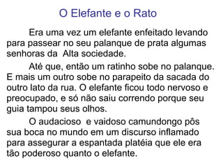 O Elefante e o Rato
Era uma vez um elefante enfeitado levando
para passear no seu palanque de prata algumas
senhoras da Alta sociedade.
Até que, então um ratinho sobe no palanque.
E mais um outro sobe no parapeito da sacada do
outro lato da rua. O elefante ficou todo nervoso e
preocupado, e só não saiu correndo porque seu
guia tampou seus olhos.
O audacioso e vaidoso camundongo pôs
sua boca no mundo em um discurso inflamado
para assegurar a espantada platéia que ele era
tão poderoso quanto o elefante.
 