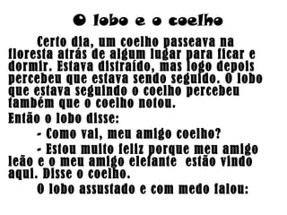 O lobo e o coelho
Certo dia, um coelho passeava na
floresta atrás de algum lugar para ficar e
dormir. Estava distraído, mas logo depois
percebeu que estava sendo seguido. O lobo
que estava seguindo o coelho percebeu
também que o coelho notou.
Então o lobo disse:
- Como vai, meu amigo coelho?
- Estou muito feliz porque meu amigo
leão e o meu amigo elefante estão vindo
aqui. Disse o coelho.
O lobo assustado e com medo falou:
 