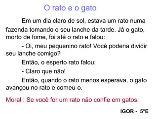 O rato e o gato
Em um dia claro de sol, estava um rato numa
fazenda tomando o seu lanche da tarde. Já o gato,
morto de fome, foi até o rato e falou:
- Oi, meu pequenino rato! Você poderia dividir
seu lanche comigo?
Então, o esperto rato falou:
- Claro que não!
Então, quando o rato menos esperava, o gato
avançou no rato e comeu-o.
Moral : Se você for um rato não confie em gatos.
IGOR - 5°E
 