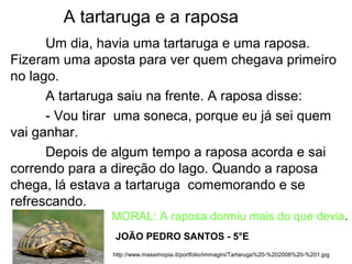 A tartaruga e a raposa
Um dia, havia uma tartaruga e uma raposa.
Fizeram uma aposta para ver quem chegava primeiro
no lago.
A tartaruga saiu na frente. A raposa disse:
- Vou tirar uma soneca, porque eu já sei quem
vai ganhar.
Depois de algum tempo a raposa acorda e sai
correndo para a direção do lago. Quando a raposa
chega, lá estava a tartaruga comemorando e se
refrescando.
http://www.massimopia.it/portfolio/immagini/Tartaruga%20-%202008%20-%201.jpg
JOÃO PEDRO SANTOS - 5°E
MORAL: A raposa dormiu mais do que devia.
 