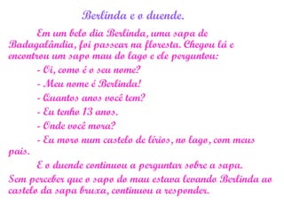 Berlinda e o duende.
Em um belo dia Berlinda, uma sapa de
Badagalândia, foi passear na floresta. Chegou lá e
encontrou um sapo mau do lago e ele perguntou:
- Oi, como é o seu nome?
- Meu nome é Berlinda!
- Quantos anos você tem?
- Eu tenho 13 anos.
- Onde você mora?
- Eu moro num castelo de lírios, no lago, com meus
pais.
E o duende continuou a perguntar sobre a sapa.
Sem perceber que o sapo do mau estava levando Berlinda ao
castelo da sapa bruxa, continuou a responder.
 