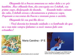 Chegando lá a bruxa amarrou as mãos dela e os pés
também. Mas olhando bem, ela conseguiu ver Estebah, seu
primo sapo, disfarçado de duende. Quando todos saíram
da sala, Estebah correu e desamarrou a princesa sapa.
Pegaram a vassoura da bruxa e voaram para o castelo.
Chegando lá seu pai lhe disse:
- Você deveria ter tomado cuidado e se lembrado do que
eu e sua mãe sempre falamos a você: nunca fale com
estranhos!
www.encuentos.com/autores-de-cuentos/donde-esta-la-navidad/
http://localdearte.blogspot.com/2009/12/mo
mento-bruno-recomenda-princesa-e-o.html
Maria Carolina - 5º E
 
