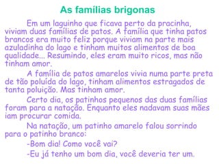 As famílias brigonas
Em um laguinho que ficava perto da pracinha,
viviam duas famílias de patos. A família que tinha patos
brancos era muito feliz porque viviam na parte mais
azuladinha do lago e tinham muitos alimentos de boa
qualidade... Resumindo, eles eram muito ricos, mas não
tinham amor.
A família de patos amarelos vivia numa parte preta
de tão poluída do lago, tinham alimentos estragados de
tanta poluição. Mas tinham amor.
Certo dia, os patinhos pequenos das duas famílias
foram para a natação. Enquanto eles nadavam suas mães
iam procurar comida.
Na natação, um patinho amarelo falou sorrindo
para o patinho branco:
-Bom dia! Como você vai?
-Eu já tenho um bom dia, você deveria ter um.
 