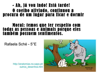 - Ah, já vou indo! Está tarde!
O coelho aliviado, continuou a
procura de um lugar para ficar e dormir
Moral: temos que ter respeito com
todas as pessoas e animais porque eles
também possuem sentimentos.
http://anatomias.no.sapo.pt/
outros_desenhos.htm
Rafaela Sché - 5°E
 