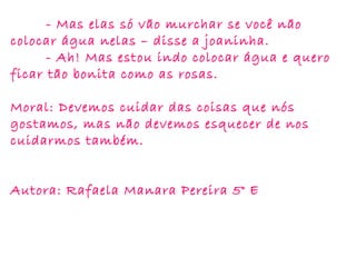 - Mas elas só vão murchar se você não
colocar água nelas – disse a joaninha.
- Ah! Mas estou indo colocar água e quero
ficar tão bonita como as rosas.
Moral: Devemos cuidar das coisas que nós
gostamos, mas não devemos esquecer de nos
cuidarmos também.
Autora: Rafaela Manara Pereira 5° E
 