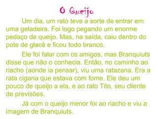 O Queijo
Um dia, um rato teve a sorte de entrar em
uma geladeira. Foi logo pegando um enorme
pedaço de queijo. Mas, na saída, caiu dentro do
pote de glacê e ficou todo branco.
Ele foi falar com os amigos, mas Branquiuts
disse que não o conhecia. Então, no caminho ao
riacho (aonde ia pensar), viu uma ratazana. Era a
rata cigana que estava com fome. Ele deu um
pouco de queijo a ela, e ao rato Tito, seu cliente
de previsões.
Já com o queijo menor foi ao riacho e viu a
imagem de Branquiuts.
 