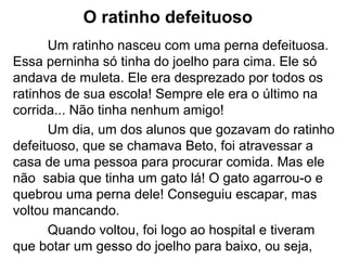 O ratinho defeituoso
Um ratinho nasceu com uma perna defeituosa.
Essa perninha só tinha do joelho para cima. Ele só
andava de muleta. Ele era desprezado por todos os
ratinhos de sua escola! Sempre ele era o último na
corrida... Não tinha nenhum amigo!
Um dia, um dos alunos que gozavam do ratinho
defeituoso, que se chamava Beto, foi atravessar a
casa de uma pessoa para procurar comida. Mas ele
não sabia que tinha um gato lá! O gato agarrou-o e
quebrou uma perna dele! Conseguiu escapar, mas
voltou mancando.
Quando voltou, foi logo ao hospital e tiveram
que botar um gesso do joelho para baixo, ou seja,
 