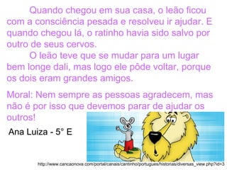 Quando chegou em sua casa, o leão ficou
com a consciência pesada e resolveu ir ajudar. E
quando chegou lá, o ratinho havia sido salvo por
outro de seus cervos.
O leão teve que se mudar para um lugar
bem longe dali, mas logo ele pôde voltar, porque
os dois eram grandes amigos.
Moral: Nem sempre as pessoas agradecem, mas
não é por isso que devemos parar de ajudar os
outros!
http://www.cancaonova.com/portal/canais/cantinho/portugues/historias/diversas_view.php?id=3
Ana Luiza - 5° E
 