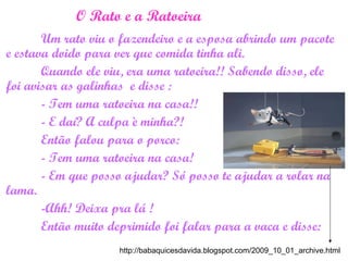 O Rato e a Ratoeira
Um rato viu o fazendeiro e a esposa abrindo um pacote
e estava doido para ver que comida tinha ali.
Quando ele viu, era uma ratoeira!! Sabendo disso, ele
foi avisar as galinhas e disse :
- Tem uma ratoeira na casa!!
- E daí? A culpa è minha?!
Então falou para o porco:
- Tem uma ratoeira na casa!
- Em que posso ajudar? Só posso te ajudar a rolar na
lama.
-Ahh! Deixa pra lá !
Então muito deprimido foi falar para a vaca e disse:
http://babaquicesdavida.blogspot.com/2009_10_01_archive.html
 