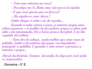 - Tem uma ratoeira na casa!
- Desculpe-me Sr.Rato, mas não posso te ajudar
- O que você queria que eu fizesse?
- Me ajudasse, mas deixa !
Então chegou a noite e aí, de repente...
Quando a noite estava escura, a ratoeira pegou uma
cobra venenosa e a mulher do fazendeiro pegou a cobra pelo
rabo e foi envenenada. Ele a levou para o hospital. E no dia
seguinte ela voltou:
- Com dor de cabeça, nada melhor que uma sopa de
galinha. Então o fazendeiro foi pegar seu ingrediente
principal: a galinha. E quando o rato menos esperava, a
ratoeira o pegou .
Moral da história :Sempre desconfie de algo pois você pode
se surpreender
Giovanna - 5° E
 