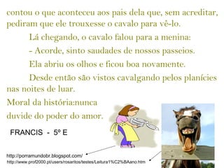 contou o que aconteceu aos pais dela que, sem acreditar,
pediram que ele trouxesse o cavalo para vê-lo.
Lá chegando, o cavalo falou para a menina:
- Acorde, sinto saudades de nossos passeios.
Ela abriu os olhos e ficou boa novamente.
Desde então são vistos cavalgando pelos planícies
nas noites de luar.
Moral da história:nunca
duvide do poder do amor.
http://porramundobr.blogspot.com/
http://www.prof2000.pt/users/rosaritos/testes/Leitura1%C2%BAano.htm
FRANCIS - 5º E
 