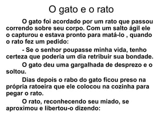 O gato e o rato
O gato foi acordado por um rato que passou
correndo sobre seu corpo. Com um salto ágil ele
o capturou e estava pronto para matá-lo , quando
o rato fez um pedido:
- Se o senhor poupasse minha vida, tenho
certeza que poderia um dia retribuir sua bondade.
O gato deu uma gargalhada de desprezo e o
soltou.
Dias depois o rabo do gato ficou preso na
própria ratoeira que ele colocou na cozinha para
pegar o rato.
O rato, reconhecendo seu miado, se
aproximou e libertou-o dizendo:
 